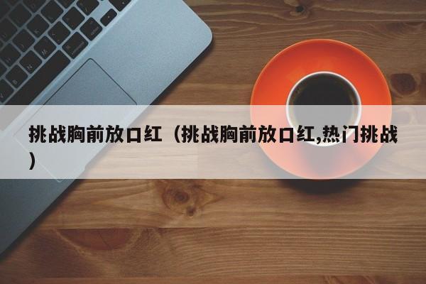 挑战胸前放口红（挑战胸前放口红,热门挑战）