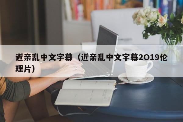 近亲乱中文字幕（近亲乱中文字幕2O19伦理片）